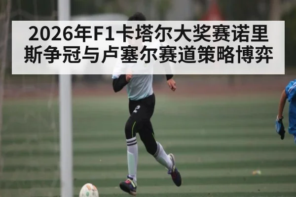 2026年F1卡塔尔大奖赛诺里斯争冠与卢塞尔赛道策略博弈
